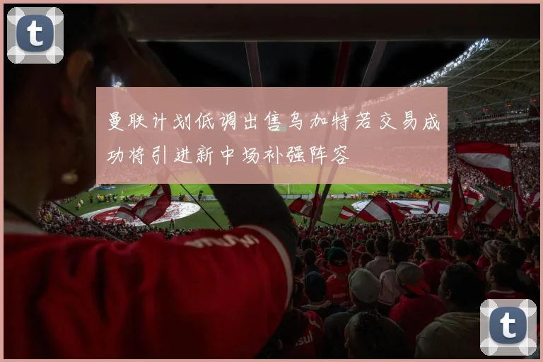 曼联计划低调出售乌加特若交易成功将引进新中场补强阵容