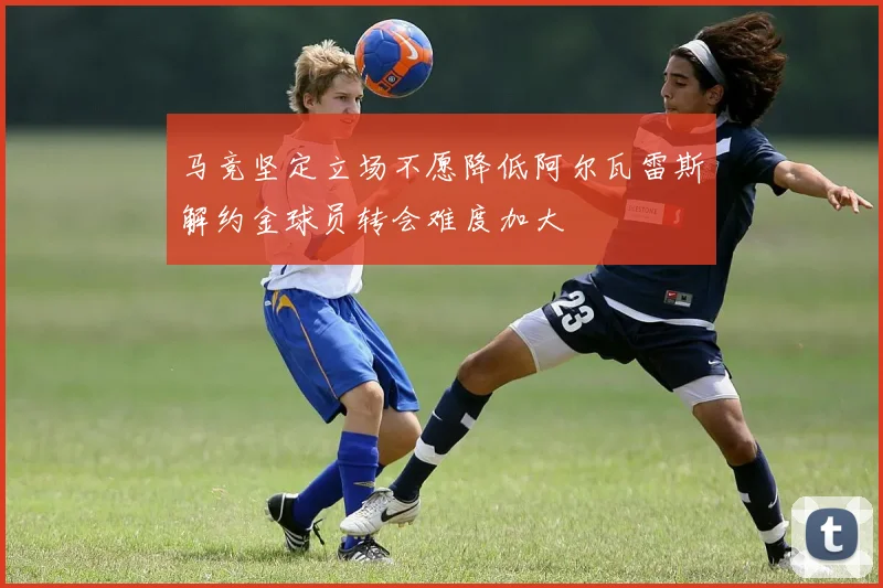 马竞坚定立场不愿降低阿尔瓦雷斯解约金球员转会难度加大