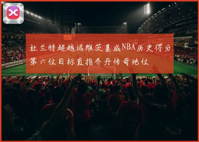 杜兰特超越诺维茨基成NBA历史得分第六位目标直指乔丹传奇地位