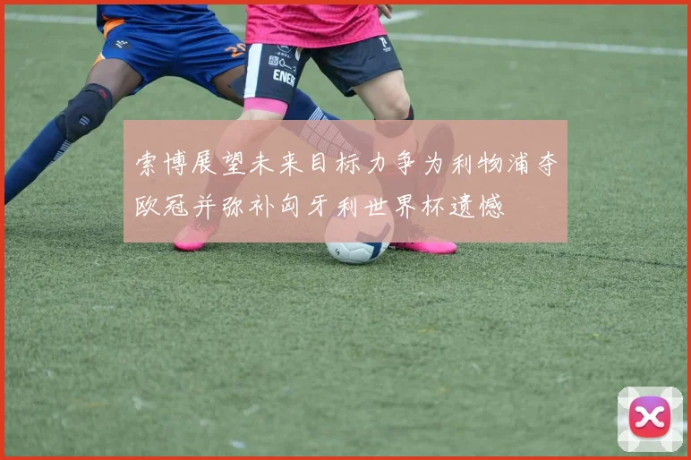 索博展望未来目标力争为利物浦夺欧冠并弥补匈牙利世界杯遗憾